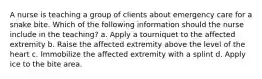A nurse is teaching a group of clients about emergency care for a snake bite. Which of the following information should the nurse include in the teaching? a. Apply a tourniquet to the affected extremity b. Raise the affected extremity above the level of the heart c. Immobilize the affected extremity with a splint d. Apply ice to the bite area.