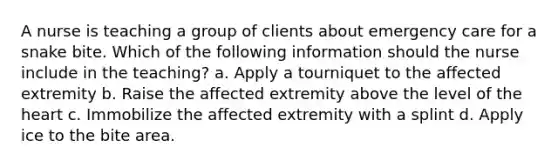 A nurse is teaching a group of clients about emergency care for a snake bite. Which of the following information should the nurse include in the teaching? a. Apply a tourniquet to the affected extremity b. Raise the affected extremity above the level of the heart c. Immobilize the affected extremity with a splint d. Apply ice to the bite area.