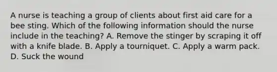 A nurse is teaching a group of clients about first aid care for a bee sting. Which of the following information should the nurse include in the teaching? A. Remove the stinger by scraping it off with a knife blade. B. Apply a tourniquet. C. Apply a warm pack. D. Suck the wound
