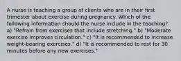 A nurse is teaching a group of clients who are in their first trimester about exercise during pregnancy. Which of the following information should the nurse include in the teaching? a) "Refrain from exercises that include stretching." b) "Moderate exercise improves circulation." c) "It is recommended to increase weight-bearing exercises." d) "It is recommended to rest for 30 minutes before any new exercises."