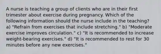 A nurse is teaching a group of clients who are in their first trimester about exercise during pregnancy. Which of the following information should the nurse include in the teaching? a) "Refrain from exercises that include stretching." b) "Moderate exercise improves circulation." c) "It is recommended to increase weight-bearing exercises." d) "It is recommended to rest for 30 minutes before any new exercises."