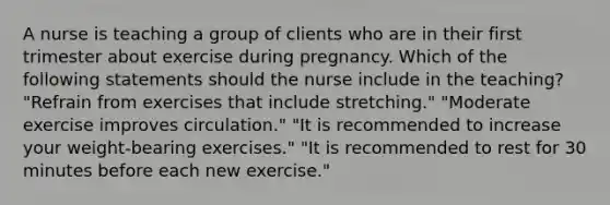 A nurse is teaching a group of clients who are in their first trimester about exercise during pregnancy. Which of the following statements should the nurse include in the teaching? "Refrain from exercises that include stretching." "Moderate exercise improves circulation." "It is recommended to increase your weight-bearing exercises." "It is recommended to rest for 30 minutes before each new exercise."