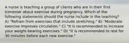 A nurse is teaching a group of clients who are in their first trimester about exercise during pregnancy. Which of the following statements should the nurse include in the teaching? A) "Refrain from exercises that include stretching." B) "Moderate exercise improves circulation." C) "It is recommended to increase your weight-bearing exercises." D) "It is recommended to rest for 30 minutes before each new exercise."