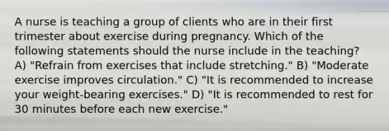 A nurse is teaching a group of clients who are in their first trimester about exercise during pregnancy. Which of the following statements should the nurse include in the teaching? A) "Refrain from exercises that include stretching." B) "Moderate exercise improves circulation." C) "It is recommended to increase your weight-bearing exercises." D) "It is recommended to rest for 30 minutes before each new exercise."