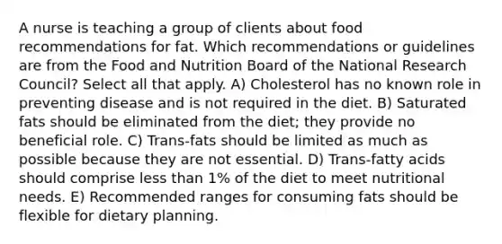 A nurse is teaching a group of clients about food recommendations for fat. Which recommendations or guidelines are from the Food and Nutrition Board of the National Research Council? Select all that apply. A) Cholesterol has no known role in preventing disease and is not required in the diet. B) Saturated fats should be eliminated from the diet; they provide no beneficial role. C) Trans-fats should be limited as much as possible because they are not essential. D) Trans-fatty acids should comprise less than 1% of the diet to meet nutritional needs. E) Recommended ranges for consuming fats should be flexible for dietary planning.