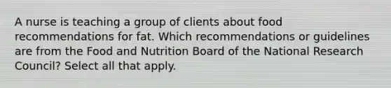 A nurse is teaching a group of clients about food recommendations for fat. Which recommendations or guidelines are from the Food and Nutrition Board of the National Research Council? Select all that apply.