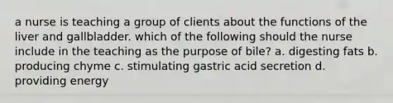 a nurse is teaching a group of clients about the functions of the liver and gallbladder. which of the following should the nurse include in the teaching as the purpose of bile? a. digesting fats b. producing chyme c. stimulating gastric acid secretion d. providing energy