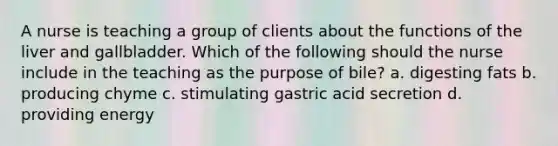 A nurse is teaching a group of clients about the functions of the liver and gallbladder. Which of the following should the nurse include in the teaching as the purpose of bile? a. digesting fats b. producing chyme c. stimulating gastric acid secretion d. providing energy