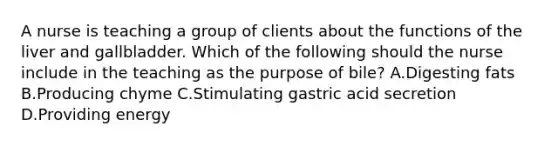 A nurse is teaching a group of clients about the functions of the liver and gallbladder. Which of the following should the nurse include in the teaching as the purpose of bile? A.Digesting fats B.Producing chyme C.Stimulating gastric acid secretion D.Providing energy