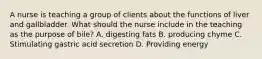 A nurse is teaching a group of clients about the functions of liver and gallbladder. What should the nurse include in the teaching as the purpose of bile? A. digesting fats B. producing chyme C. Stimulating gastric acid secretion D. Providing energy