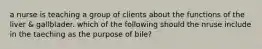 a nurse is teaching a group of clients about the functions of the liver & gallblader. which of the following should the nruse include in the taeching as the purpose of bile?