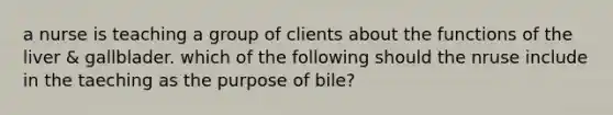 a nurse is teaching a group of clients about the functions of the liver & gallblader. which of the following should the nruse include in the taeching as the purpose of bile?