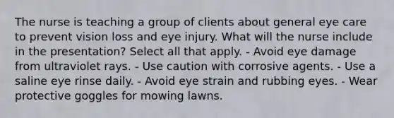 The nurse is teaching a group of clients about general eye care to prevent vision loss and eye injury. What will the nurse include in the presentation? Select all that apply. - Avoid eye damage from ultraviolet rays. - Use caution with corrosive agents. - Use a saline eye rinse daily. - Avoid eye strain and rubbing eyes. - Wear protective goggles for mowing lawns.