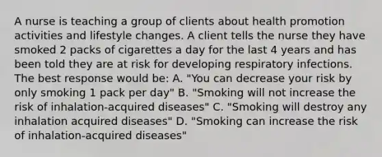 A nurse is teaching a group of clients about health promotion activities and lifestyle changes. A client tells the nurse they have smoked 2 packs of cigarettes a day for the last 4 years and has been told they are at risk for developing respiratory infections. The best response would be: A. "You can decrease your risk by only smoking 1 pack per day" B. "Smoking will not increase the risk of inhalation-acquired diseases" C. "Smoking will destroy any inhalation acquired diseases" D. "Smoking can increase the risk of inhalation-acquired diseases"