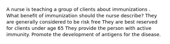 A nurse is teaching a group of clients about immunizations . What benefit of immunization should the nurse describe? They are generally considered to be risk free They are best reserved for clients under age 65 They provide the person with active immunity. Promote the development of antigens for the disease.