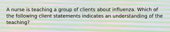 A nurse is teaching a group of clients about influenza. Which of the following client statements indicates an understanding of the teaching?