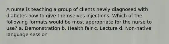 A nurse is teaching a group of clients newly diagnosed with diabetes how to give themselves injections. Which of the following formats would be most appropriate for the nurse to use? a. Demonstration b. Health fair c. Lecture d. Non-native language session