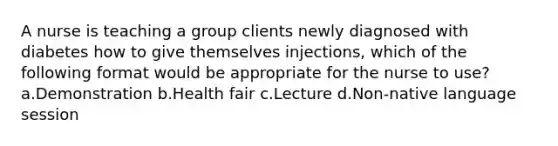 A nurse is teaching a group clients newly diagnosed with diabetes how to give themselves injections, which of the following format would be appropriate for the nurse to use? a.Demonstration b.Health fair c.Lecture d.Non-native language session