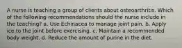 A nurse is teaching a group of clients about osteoarthritis. Which of the following recommendations should the nurse include in the teaching? a. Use Echinacea to manage joint pain. b. Apply ice to the joint before exercising. c. Maintain a recommended body weight. d. Reduce the amount of purine in the diet.