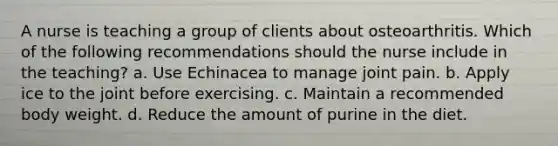 A nurse is teaching a group of clients about osteoarthritis. Which of the following recommendations should the nurse include in the teaching? a. Use Echinacea to manage joint pain. b. Apply ice to the joint before exercising. c. Maintain a recommended body weight. d. Reduce the amount of purine in the diet.