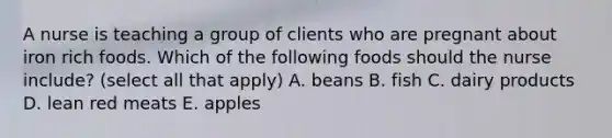 A nurse is teaching a group of clients who are pregnant about iron rich foods. Which of the following foods should the nurse include? (select all that apply) A. beans B. fish C. dairy products D. lean red meats E. apples