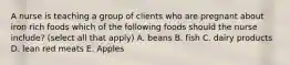 A nurse is teaching a group of clients who are pregnant about iron rich foods which of the following foods should the nurse include? (select all that apply) A. beans B. fish C. dairy products D. lean red meats E. Apples