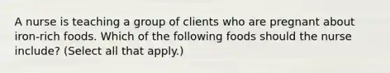 A nurse is teaching a group of clients who are pregnant about iron‑rich foods. Which of the following foods should the nurse include? (Select all that apply.)