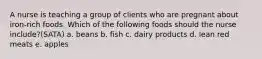 A nurse is teaching a group of clients who are pregnant about iron-rich foods. Which of the following foods should the nurse include?(SATA) a. beans b. fish c. dairy products d. lean red meats e. apples