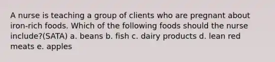 A nurse is teaching a group of clients who are pregnant about iron-rich foods. Which of the following foods should the nurse include?(SATA) a. beans b. fish c. dairy products d. lean red meats e. apples