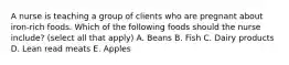 A nurse is teaching a group of clients who are pregnant about iron-rich foods. Which of the following foods should the nurse include? (select all that apply) A. Beans B. Fish C. Dairy products D. Lean read meats E. Apples