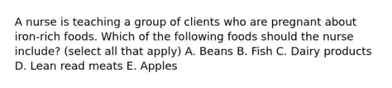 A nurse is teaching a group of clients who are pregnant about iron-rich foods. Which of the following foods should the nurse include? (select all that apply) A. Beans B. Fish C. Dairy products D. Lean read meats E. Apples