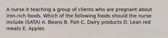 A nurse it teaching a group of clients who are pregnant about iron-rich foods. Which of the following foods should the nurse include (SATA) A. Beans B. Fish C. Dairy products D. Lean red meats E. Apples