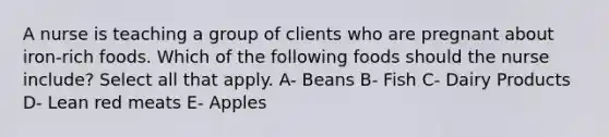 A nurse is teaching a group of clients who are pregnant about iron-rich foods. Which of the following foods should the nurse include? Select all that apply. A- Beans B- Fish C- Dairy Products D- Lean red meats E- Apples