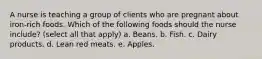 A nurse is teaching a group of clients who are pregnant about iron-rich foods. Which of the following foods should the nurse include? (select all that apply) a. Beans. b. Fish. c. Dairy products. d. Lean red meats. e. Apples.