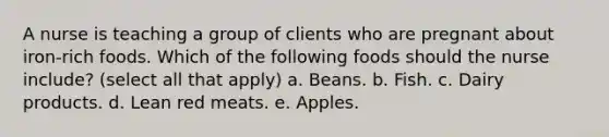 A nurse is teaching a group of clients who are pregnant about iron-rich foods. Which of the following foods should the nurse include? (select all that apply) a. Beans. b. Fish. c. Dairy products. d. Lean red meats. e. Apples.