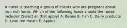 A nurse is teaching a group of clients who are pregnant about iron-rich foods. Which of the following foods should the nurse include? (Select all that apply) A. Beans B. Fish C. Dairy products D. Lean red meats E. Apples
