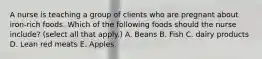 A nurse is teaching a group of clients who are pregnant about iron‐rich foods. Which of the following foods should the nurse include? (select all that apply.) A. Beans B. Fish C. dairy products D. Lean red meats E. Apples