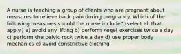 A nurse is teaching a group of clients who are pregnant about measures to relieve back pain during pregnancy. Which of the following measures should the nurse include? (select all that apply.) a) avoid any lifting b) perform Kegel exercises twice a day c) perform the pelvic rock twice a day d) use proper body mechanics e) avoid constrictive clothing