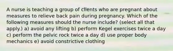 A nurse is teaching a group of clients who are pregnant about measures to relieve back pain during pregnancy. Which of the following measures should the nurse include? (select all that apply.) a) avoid any lifting b) perform Kegel exercises twice a day c) perform the pelvic rock twice a day d) use proper body mechanics e) avoid constrictive clothing