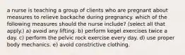 a nurse is teaching a group of clients who are pregnant about measures to relieve backache during pregnancy. which of the following measures should the nurse include? (select all that apply.) a) avoid any lifting. b) perform kegel exercises twice a day. c) perform the pelvic rock exercise every day. d) use proper body mechanics. e) avoid constrictive clothing.