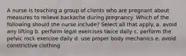 A nurse is teaching a group of clients who are pregnant about measures to relieve backache during pregnancy. Which of the following should the nurse include? Select all that apply. a. avoid any lifting b. perform legal exercises twice daily c. perform the pelvic rock exercise daily d. use proper body mechanics e. avoid constrictive clothing