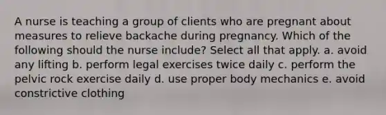 A nurse is teaching a group of clients who are pregnant about measures to relieve backache during pregnancy. Which of the following should the nurse include? Select all that apply. a. avoid any lifting b. perform legal exercises twice daily c. perform the pelvic rock exercise daily d. use proper body mechanics e. avoid constrictive clothing