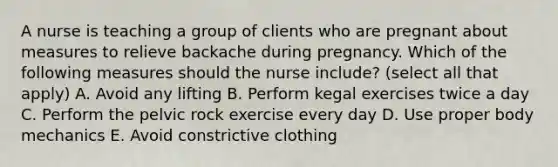 A nurse is teaching a group of clients who are pregnant about measures to relieve backache during pregnancy. Which of the following measures should the nurse include? (select all that apply) A. Avoid any lifting B. Perform kegal exercises twice a day C. Perform the pelvic rock exercise every day D. Use proper body mechanics E. Avoid constrictive clothing