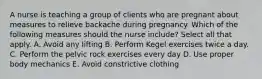 A nurse is teaching a group of clients who are pregnant about measures to relieve backache during pregnancy. Which of the following measures should the nurse include? Select all that apply. A. Avoid any lifting B. Perform Kegel exercises twice a day. C. Perform the pelvic rock exercises every day D. Use proper body mechanics E. Avoid constrictive clothing