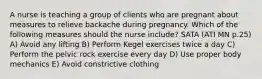 A nurse is teaching a group of clients who are pregnant about measures to relieve backache during pregnancy. Which of the following measures should the nurse include? SATA (ATI MN p.25) A) Avoid any lifting B) Perform Kegel exercises twice a day C) Perform the pelvic rock exercise every day D) Use proper body mechanics E) Avoid constrictive clothing