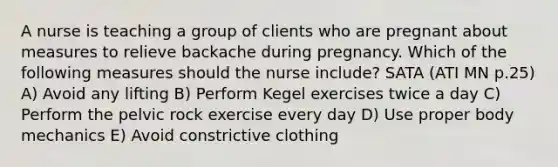 A nurse is teaching a group of clients who are pregnant about measures to relieve backache during pregnancy. Which of the following measures should the nurse include? SATA (ATI MN p.25) A) Avoid any lifting B) Perform Kegel exercises twice a day C) Perform the pelvic rock exercise every day D) Use proper body mechanics E) Avoid constrictive clothing