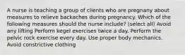 A nurse is teaching a group of clients who are pregnany about measures to relieve backaches during pregnancy. Which of the following measures should the nurse include? (select all) Avoid any lifting Perform kegel exercises twice a day. Perform the pelvic rock exercise every day. Use proper body mechanics. Avoid constrictive clothing