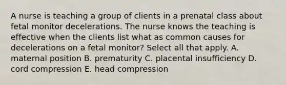 A nurse is teaching a group of clients in a prenatal class about fetal monitor decelerations. The nurse knows the teaching is effective when the clients list what as common causes for decelerations on a fetal monitor? Select all that apply. A. maternal position B. prematurity C. placental insufficiency D. cord compression E. head compression