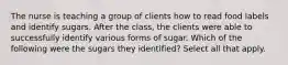 The nurse is teaching a group of clients how to read food labels and identify sugars. After the class, the clients were able to successfully identify various forms of sugar. Which of the following were the sugars they identified? Select all that apply.