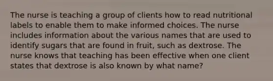 The nurse is teaching a group of clients how to read nutritional labels to enable them to make informed choices. The nurse includes information about the various names that are used to identify sugars that are found in fruit, such as dextrose. The nurse knows that teaching has been effective when one client states that dextrose is also known by what name?